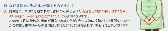 Q なぜ質問をカテゴリに分類するのですか？　A 質問をカテゴリに分類すれば、皆様から寄せられた価値ある知識が探しやすくなり、より手軽にSooda! をお役立ていただけるようになります。2008年12月にカテゴリ分類機能が導入されましたが、それ以前に投稿された質問やPCメールの質問、携帯メールの質問は、まだカテゴリに分類されず、埋もれてしまっています。