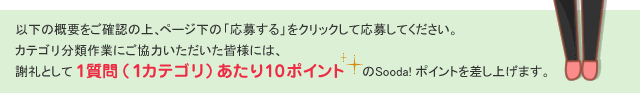 以下の概要をご確認の上、ページ下の「応募する」をクリックしてご応募ください。※ カテゴリ分類作業にご協力いただいた皆様には、謝礼として1質問(１カテゴリ)あたり10ポイントのSooda! ポイントを差し上げます。